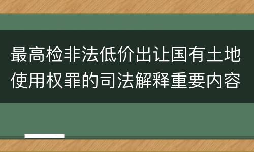 最高检非法低价出让国有土地使用权罪的司法解释重要内容包括什么