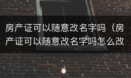 房产证可以随意改名字吗（房产证可以随意改名字吗怎么改）