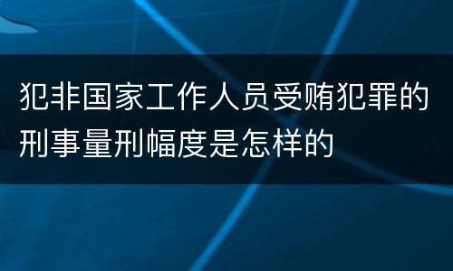 犯非国家工作人员受贿犯罪的刑事量刑幅度是怎样的