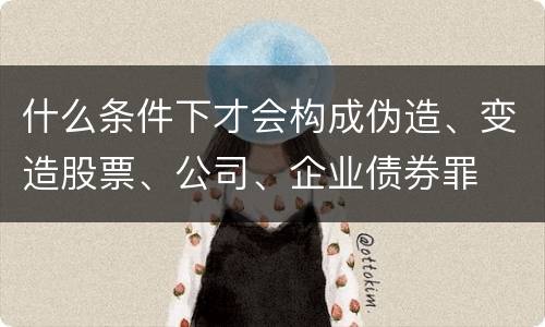 什么条件下才会构成伪造、变造股票、公司、企业债券罪