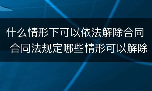什么情形下可以依法解除合同 合同法规定哪些情形可以解除