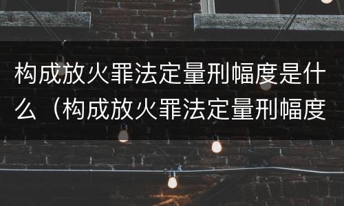 构成放火罪法定量刑幅度是什么（构成放火罪法定量刑幅度是什么意思）