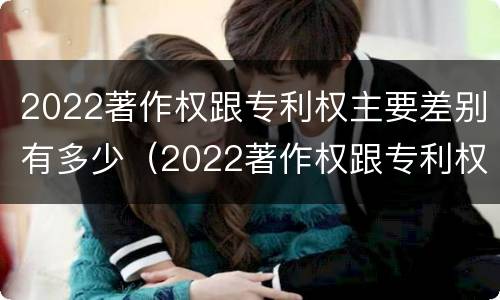 2022著作权跟专利权主要差别有多少（2022著作权跟专利权主要差别有多少种）