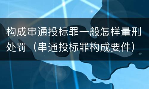 构成串通投标罪一般怎样量刑处罚（串通投标罪构成要件）