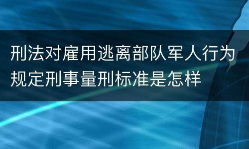 刑法对雇用逃离部队军人行为规定刑事量刑标准是怎样