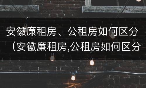 安徽廉租房、公租房如何区分（安徽廉租房,公租房如何区分等级）