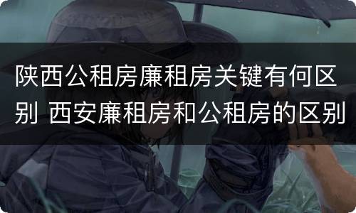 陕西公租房廉租房关键有何区别 西安廉租房和公租房的区别到底是什么?