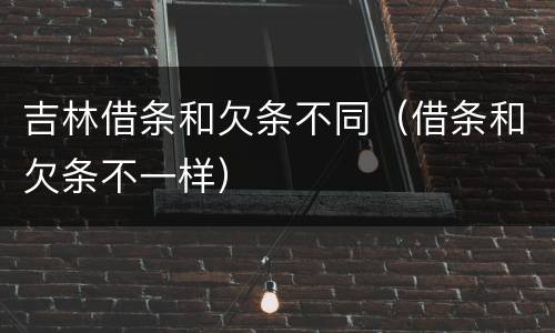 吉林借条和欠条不同（借条和欠条不一样）