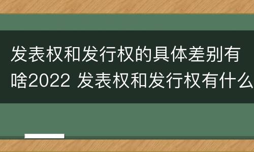 发表权和发行权的具体差别有啥2022 发表权和发行权有什么区别