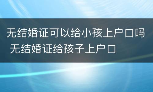 无结婚证可以给小孩上户口吗 无结婚证给孩子上户口