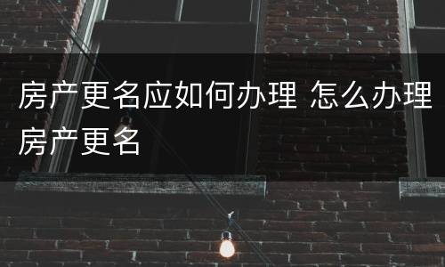 房产更名应如何办理 怎么办理房产更名