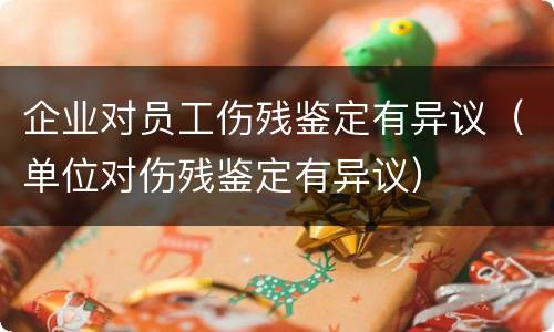 企业对员工伤残鉴定有异议（单位对伤残鉴定有异议）