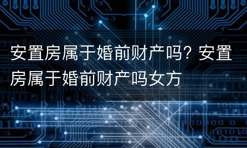 安置房属于婚前财产吗? 安置房属于婚前财产吗女方