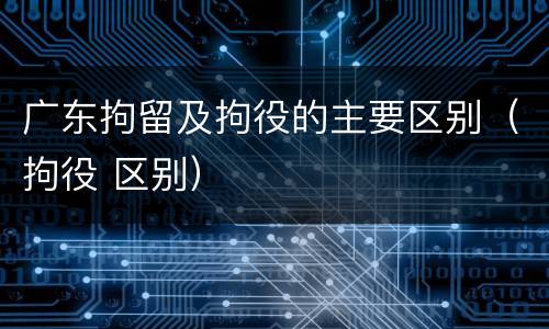 广东拘留及拘役的主要区别（拘役 区别）