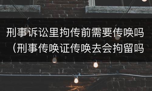 刑事诉讼里拘传前需要传唤吗（刑事传唤证传唤去会拘留吗）