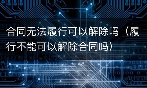 合同无法履行可以解除吗（履行不能可以解除合同吗）