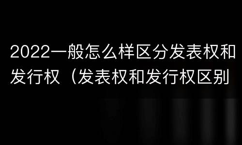 2022一般怎么样区分发表权和发行权（发表权和发行权区别）