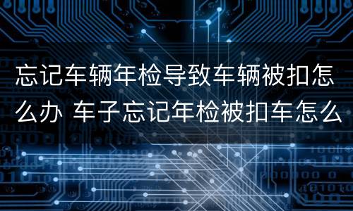 忘记车辆年检导致车辆被扣怎么办 车子忘记年检被扣车怎么办