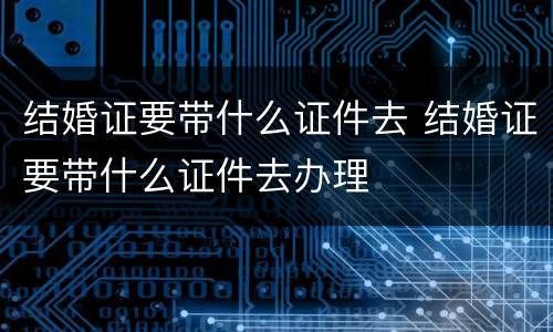 结婚证要带什么证件去 结婚证要带什么证件去办理