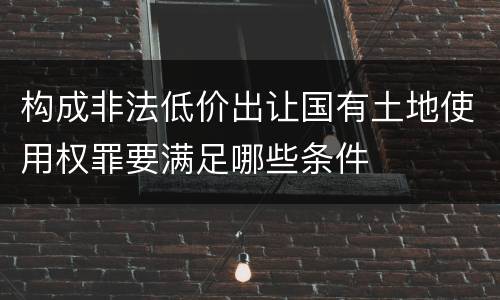 构成非法低价出让国有土地使用权罪要满足哪些条件