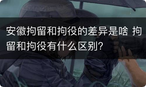 安徽拘留和拘役的差异是啥 拘留和拘役有什么区别?