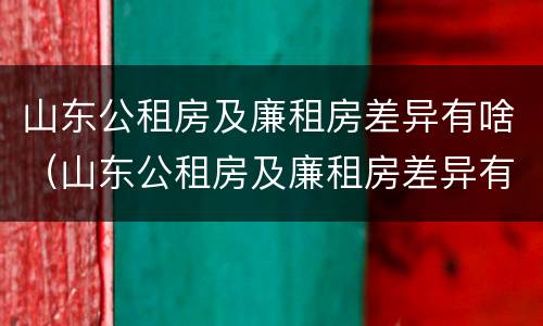 山东公租房及廉租房差异有啥（山东公租房及廉租房差异有啥区别）
