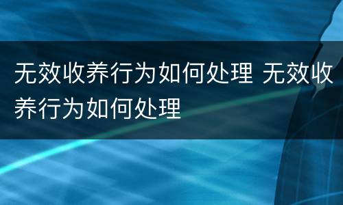 无效收养行为如何处理 无效收养行为如何处理
