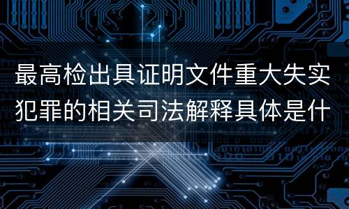 最高检出具证明文件重大失实犯罪的相关司法解释具体是什么重要规定