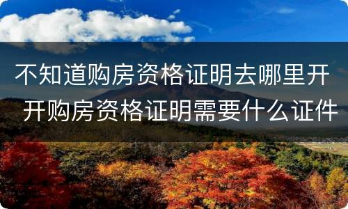 不知道购房资格证明去哪里开 开购房资格证明需要什么证件