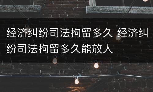 经济纠纷司法拘留多久 经济纠纷司法拘留多久能放人