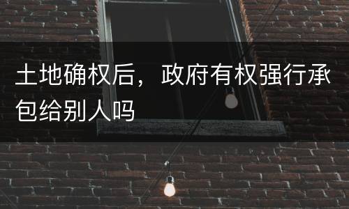 土地确权后，政府有权强行承包给别人吗