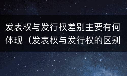发表权与发行权差别主要有何体现（发表权与发行权的区别）