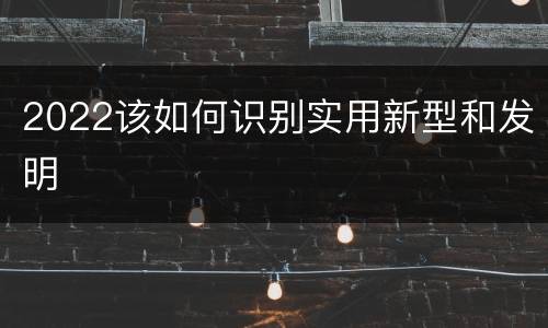 2022该如何识别实用新型和发明