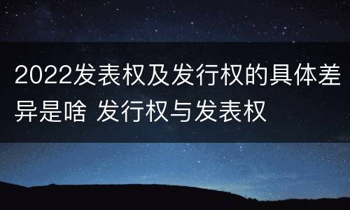 2022发表权及发行权的具体差异是啥 发行权与发表权
