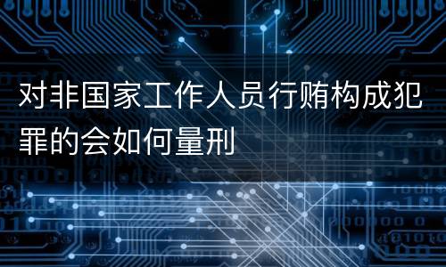 对非国家工作人员行贿构成犯罪的会如何量刑