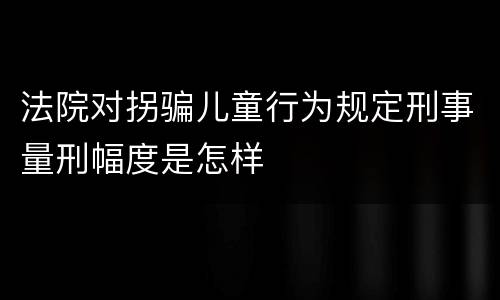 法院对拐骗儿童行为规定刑事量刑幅度是怎样