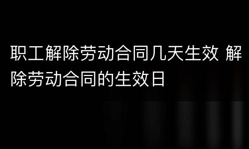 职工解除劳动合同几天生效 解除劳动合同的生效日
