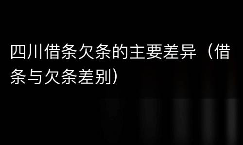 四川借条欠条的主要差异（借条与欠条差别）