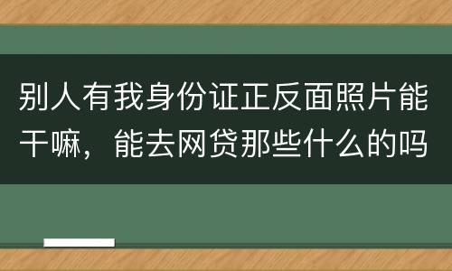 别人有我身份证正反面照片能干嘛，能去网贷那些什么的吗