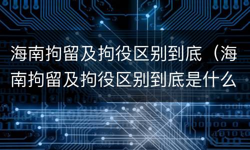 海南拘留及拘役区别到底（海南拘留及拘役区别到底是什么）