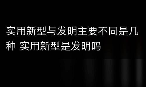 实用新型与发明主要不同是几种 实用新型是发明吗