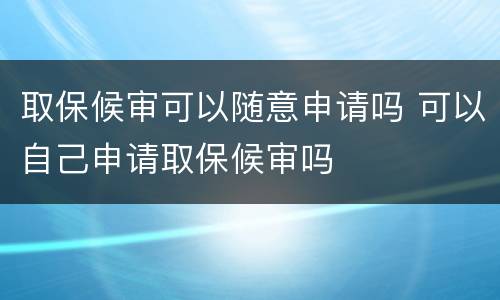 取保候审可以随意申请吗 可以自己申请取保候审吗