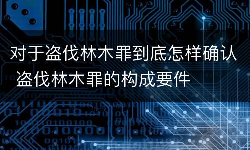 对于盗伐林木罪到底怎样确认 盗伐林木罪的构成要件