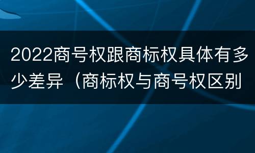 2022商号权跟商标权具体有多少差异（商标权与商号权区别）