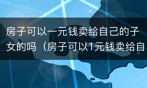 房子可以一元钱卖给自己的子女的吗（房子可以1元钱卖给自己的子女吗）