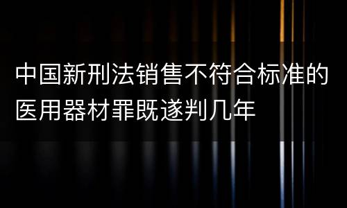 中国新刑法销售不符合标准的医用器材罪既遂判几年