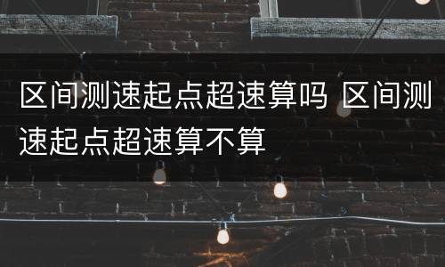 区间测速起点超速算吗 区间测速起点超速算不算