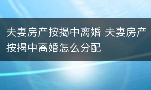 夫妻房产按揭中离婚 夫妻房产按揭中离婚怎么分配