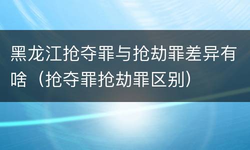 黑龙江抢夺罪与抢劫罪差异有啥（抢夺罪抢劫罪区别）