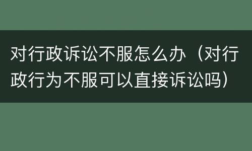 对行政诉讼不服怎么办（对行政行为不服可以直接诉讼吗）